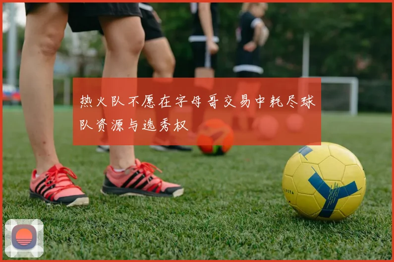 热火队不愿在字母哥交易中耗尽球队资源与选秀权