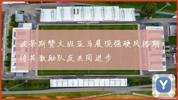 波蒂斯赞文班亚马展现强硬风格期待其激励队友共同进步