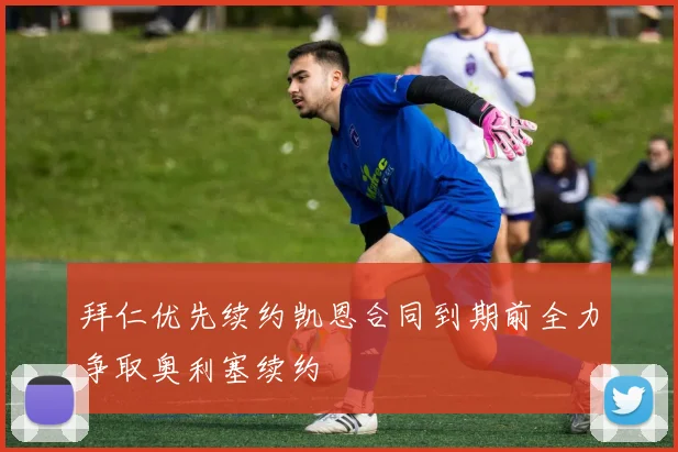 拜仁优先续约凯恩合同到期前全力争取奥利塞续约