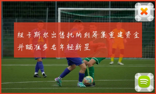 纽卡斯尔出售托纳利筹集重建资金并瞄准多名年轻新星