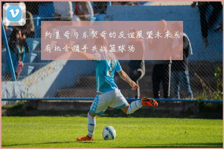 约基奇与东契奇的友谊展望未来或有机会携手共战篮球场