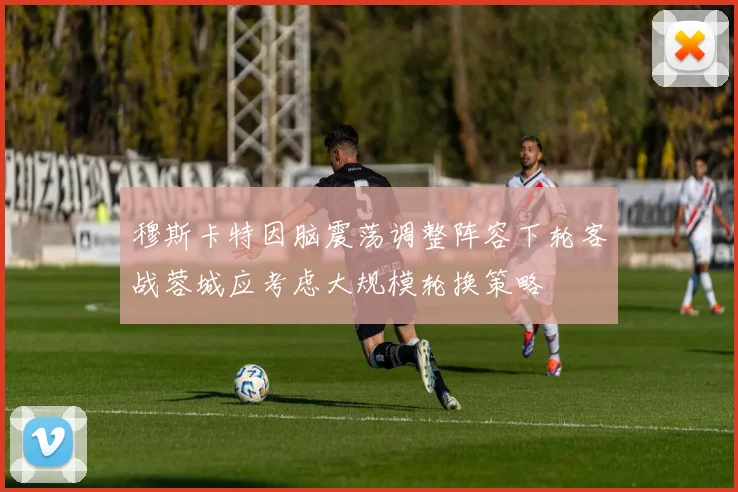 穆斯卡特因脑震荡调整阵容下轮客战蓉城应考虑大规模轮换策略
