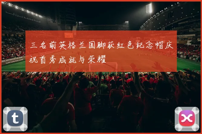 三名前英格兰国脚获红色纪念帽庆祝首秀成就与荣耀