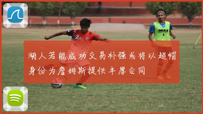 湖人若能成功交易补强或将以超帽身份为詹姆斯提供丰厚合同