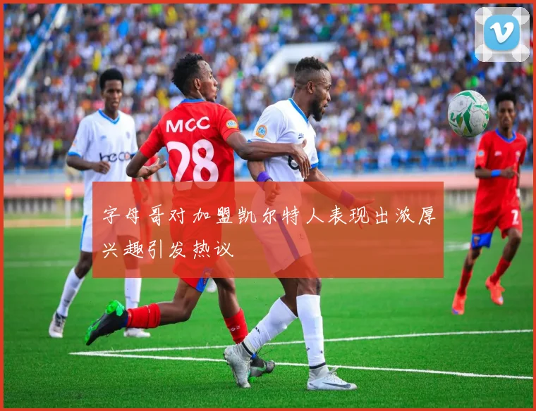 字母哥对加盟凯尔特人表现出浓厚兴趣引发热议