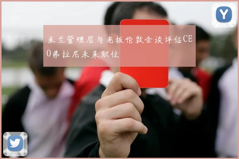 米兰管理层与老板伦敦会谈评估CEO弗拉尼未来职位