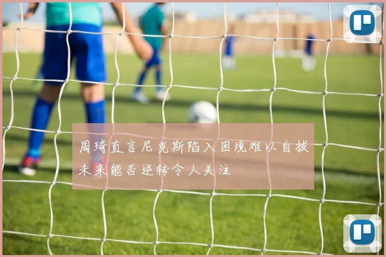 周琦直言尼克斯陷入困境难以自拔未来能否逆转令人关注