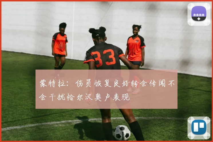 蒙特拉：伤员恢复良好转会传闻不会干扰恰尔汉奥卢表现