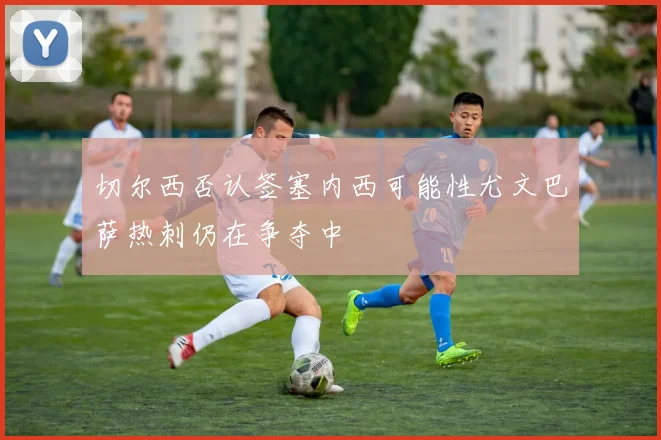 切尔西否认签塞内西可能性尤文巴萨热刺仍在争夺中