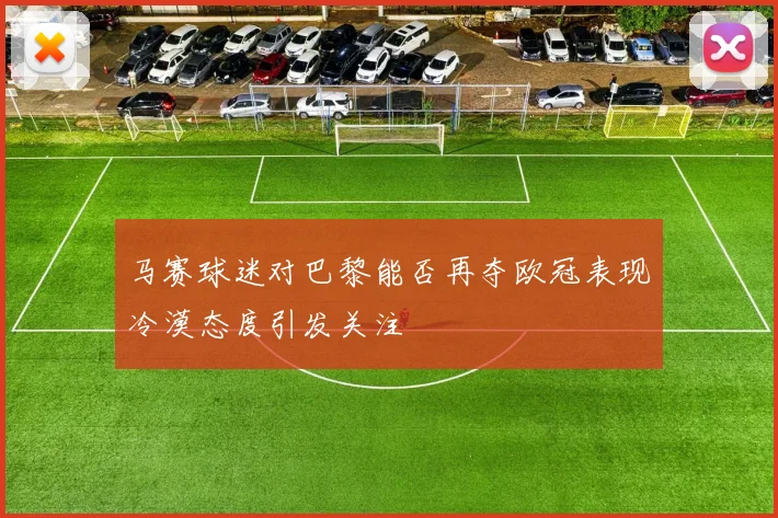 马赛球迷对巴黎能否再夺欧冠表现冷漠态度引发关注