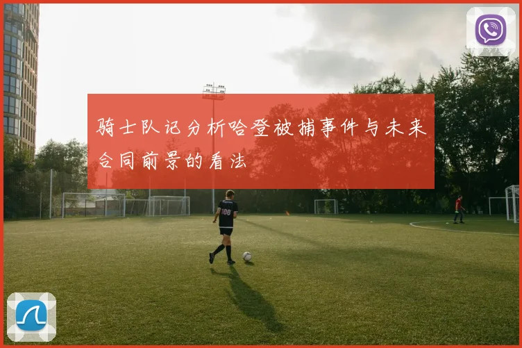 骑士队记分析哈登被捕事件与未来合同前景的看法