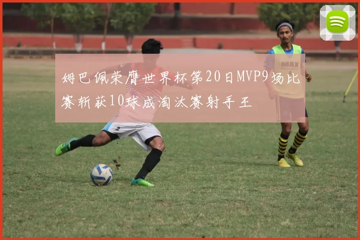 姆巴佩荣膺世界杯第20日MVP9场比赛斩获10球成淘汰赛射手王