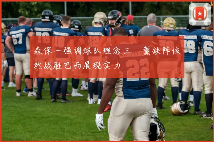 森保一强调球队理念三笘薰缺阵依然战胜巴西展现实力