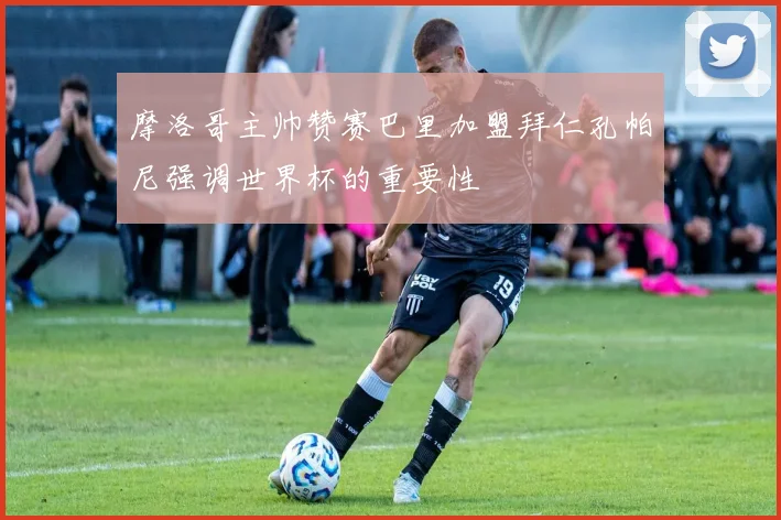 摩洛哥主帅赞赛巴里加盟拜仁孔帕尼强调世界杯的重要性