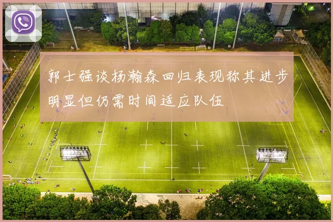 郭士强谈杨瀚森回归表现称其进步明显但仍需时间适应队伍