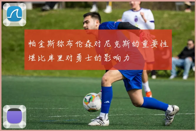 帕金斯称布伦森对尼克斯的重要性堪比库里对勇士的影响力