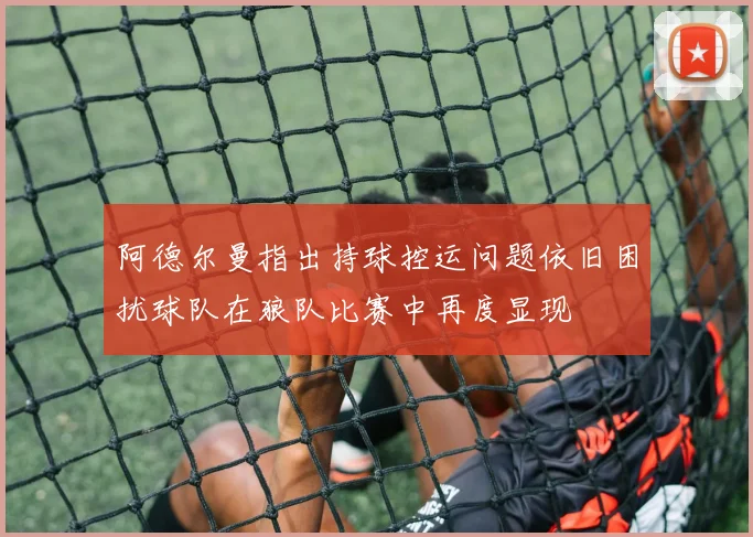 阿德尔曼指出持球控运问题依旧困扰球队在狼队比赛中再度显现
