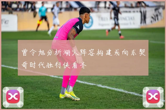 曾令旭分析湖人阵容构建或向东契奇时代独行侠看齐