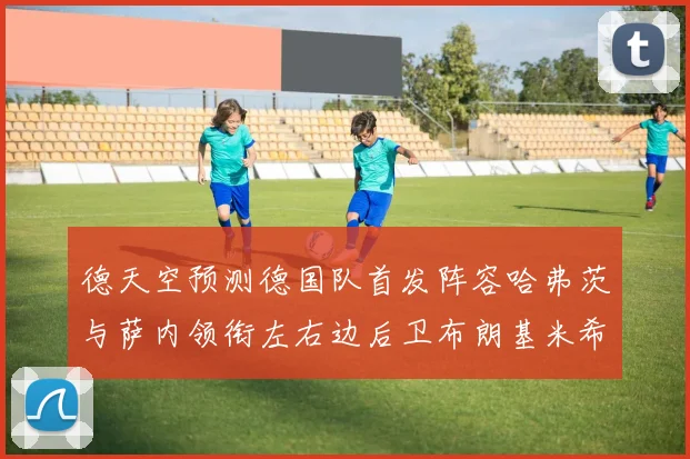 德天空预测德国队首发阵容哈弗茨与萨内领衔左右边后卫布朗基米希出战