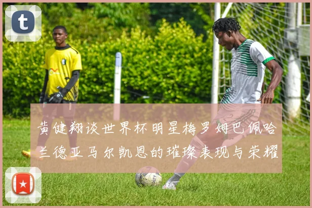 黄健翔谈世界杯明星梅罗姆巴佩哈兰德亚马尔凯恩的璀璨表现与荣耀时刻