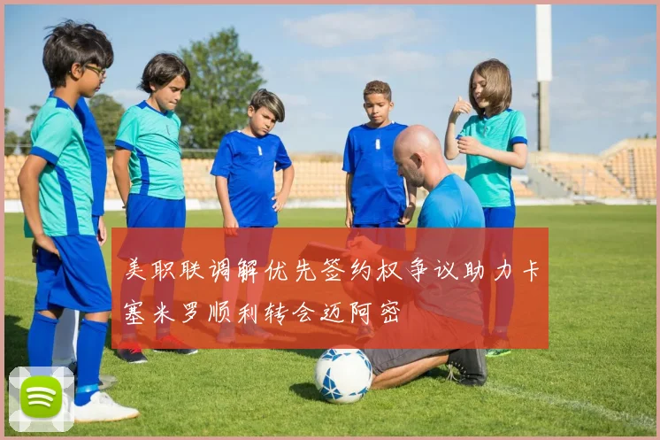美职联调解优先签约权争议助力卡塞米罗顺利转会迈阿密