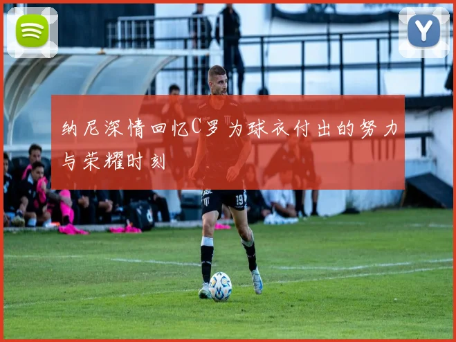 纳尼深情回忆C罗为球衣付出的努力与荣耀时刻