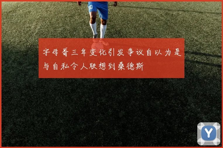 字母哥三年变化引发争议自以为是与自私令人联想到桑德斯