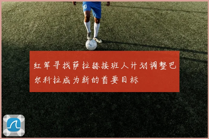 红军寻找萨拉赫接班人计划调整巴尔科拉成为新的首要目标